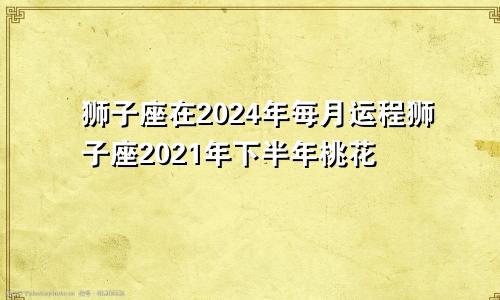狮子座在2024年每月运程狮子座2021年下半年桃花