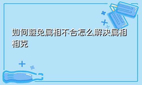 如何避免属相不合怎么解决属相相克