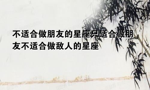 不适合做朋友的星座只适合做朋友不适合做敌人的星座