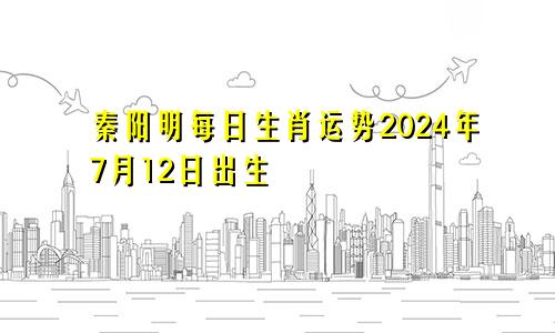 秦阳明每日生肖运势2024年7月12日出生
