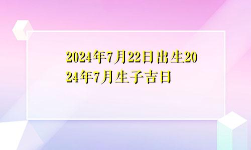 2024年7月22日出生2024年7月生子吉日