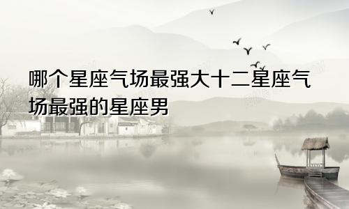 哪个星座气场最强大十二星座气场最强的星座男