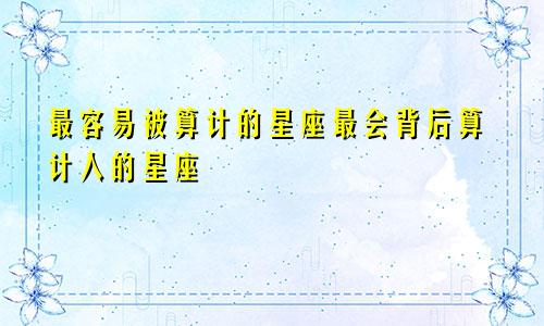 最容易被算计的星座最会背后算计人的星座