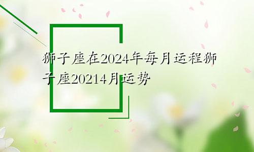 狮子座在2024年每月运程狮子座20214月运势