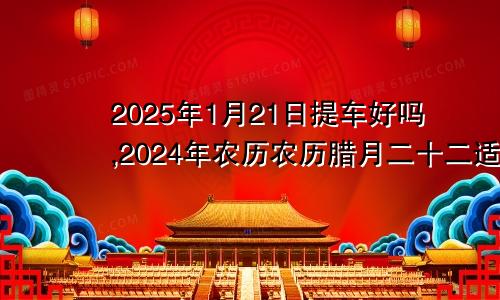 2025年1月21日提车好吗,2024年农历农历腊月二十二适合去提新车吗