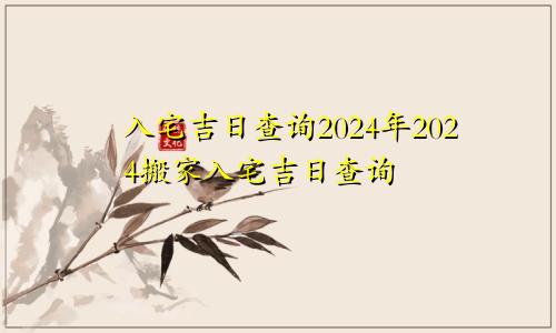 入宅吉日查询2024年2024搬家入宅吉日查询