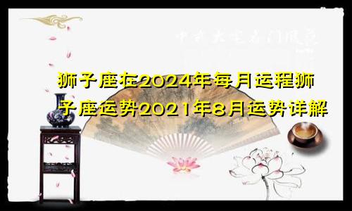 狮子座在2024年每月运程狮子座运势2021年8月运势详解