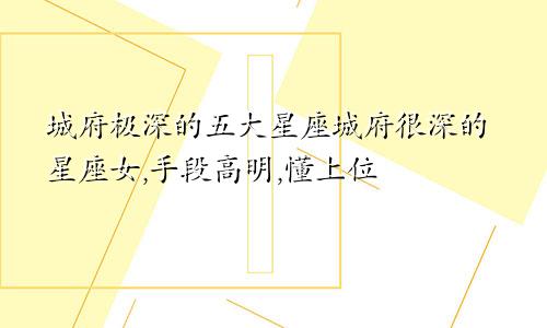 城府极深的五大星座城府很深的星座女,手段高明,懂上位