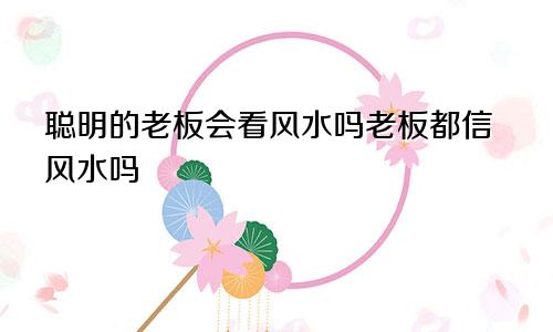 聪明的老板会看风水吗老板都信风水吗