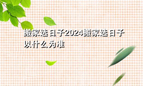 搬家选日子2024搬家选日子以什么为准