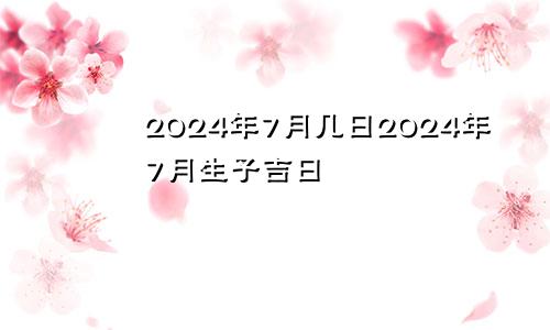 2024年7月几日2024年7月生子吉日