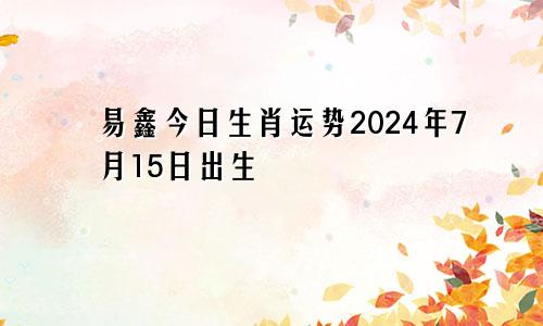 易鑫今日生肖运势2024年7月15日出生
