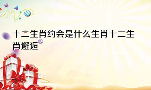 十二生肖约会是什么生肖十二生肖邂逅