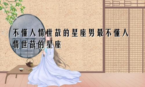 不懂人情世故的星座男最不懂人情世故的星座