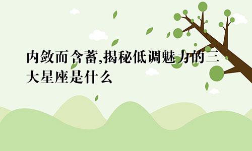 内敛而含蓄,揭秘低调魅力的三大星座是什么