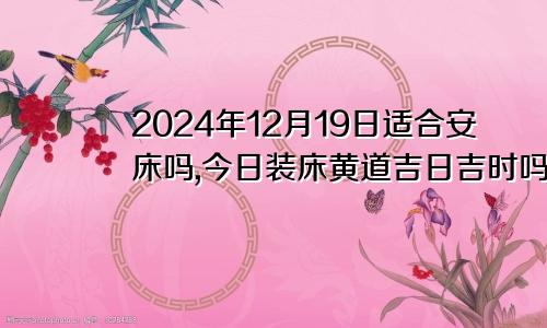 2024年12月19日适合安床吗,今日装床黄道吉日吉时吗