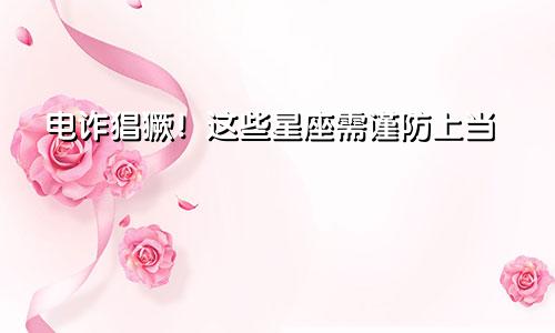 电诈猖獗！这些星座需谨防上当