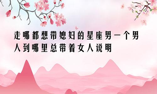 走哪都想带媳妇的星座男一个男人到哪里总带着女人说明