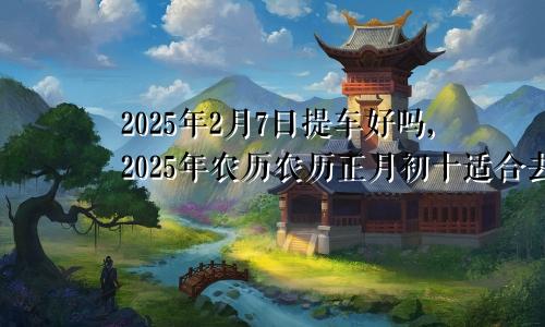 2025年2月7日提车好吗,2025年农历农历正月初十适合去提新车吗