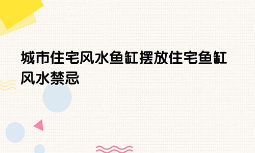 城市住宅风水鱼缸摆放住宅鱼缸风水禁忌