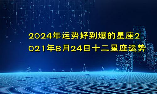 2024年运势好到爆的星座2021年8月24日十二星座运势