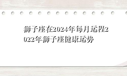 狮子座在2024年每月运程2022年狮子座健康运势