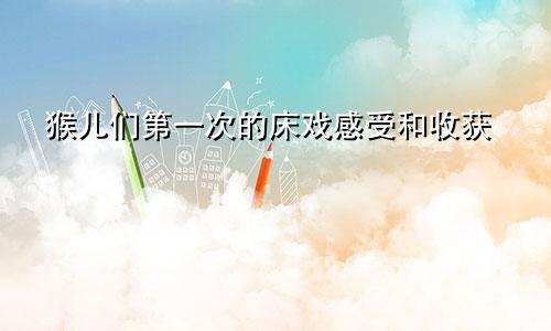 猴儿们第一次的床戏感受和收获