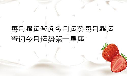 每日星运查询今日运势每日星运查询今日运势第一星座