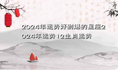 2024年运势好到爆的星座2024年运势12生肖运势