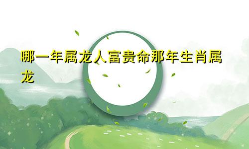 哪一年属龙人富贵命那年生肖属龙