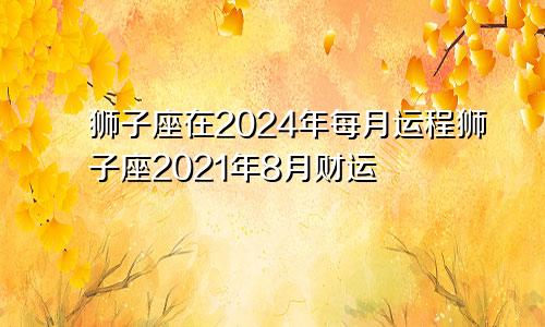 狮子座在2024年每月运程狮子座2021年8月财运
