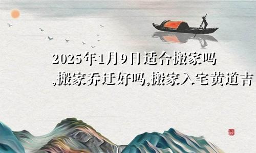 2025年1月9日适合搬家吗,搬家乔迁好吗,搬家入宅黄道吉日
