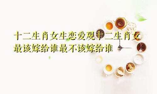 十二生肖女生恋爱观十二生肖女最该嫁给谁最不该嫁给谁