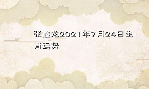 张鑫龙2021年7月24日生肖运势