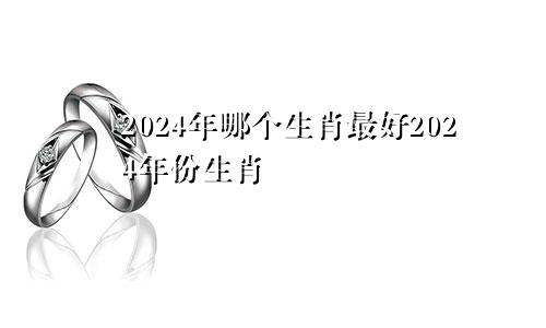 2024年哪个生肖最好2024年份生肖
