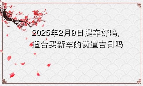2025年2月9日提车好吗,适合买新车的黄道吉日吗