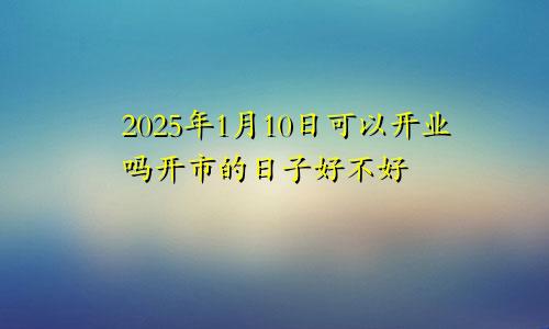 2025年1月10日可以开业吗开市的日子好不好