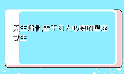 天生媚骨,善于勾人心魄的星座女生