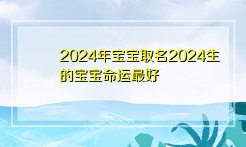 2024年宝宝取名2024生的宝宝命运最好
