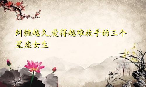 纠缠越久,爱得越难放手的三个星座女生