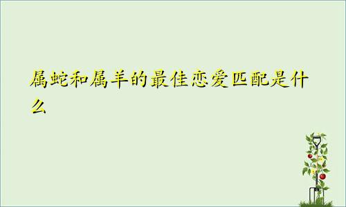 属蛇和属羊的最佳恋爱匹配是什么