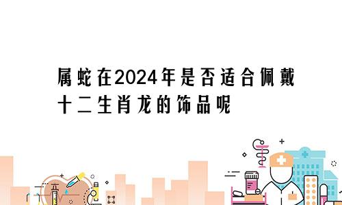 属蛇在2024年是否适合佩戴十二生肖龙的饰品呢