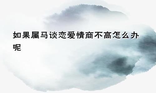 如果属马谈恋爱情商不高怎么办呢
