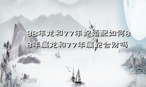 88年龙和77年蛇婚配如何88年属龙和77年属蛇合财吗