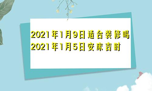 2021年1月9日适合装修吗2021年1月5日安床吉时
