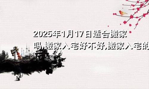 2025年1月17日适合搬家吗,搬家入宅好不好,搬家入宅的好日子,黄道吉日吉时