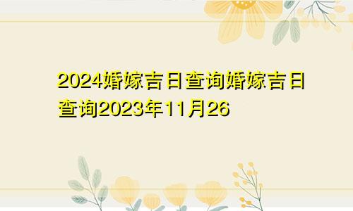 2024婚嫁吉日查询婚嫁吉日查询2023年11月26