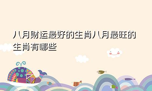 八月财运最好的生肖八月最旺的生肖有哪些