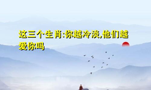 这三个生肖:你越冷淡,他们越爱你吗
