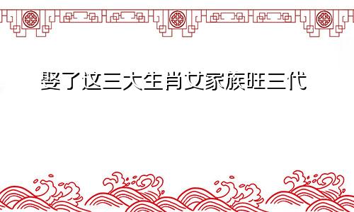 娶了这三大生肖女家族旺三代